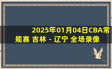 2025年01月04日CBA常规赛 吉林 - 辽宁 全场录像